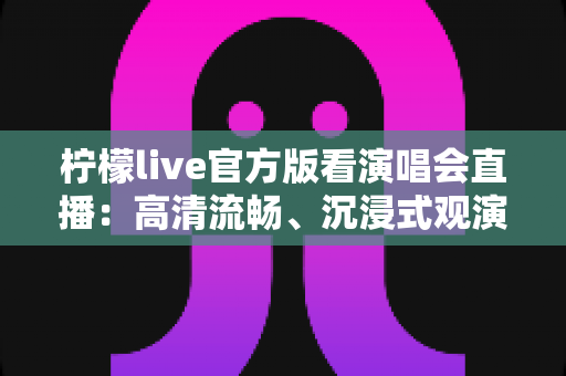 柠檬live官方版看演唱会直播：高清流畅、沉浸式观演体验全指南