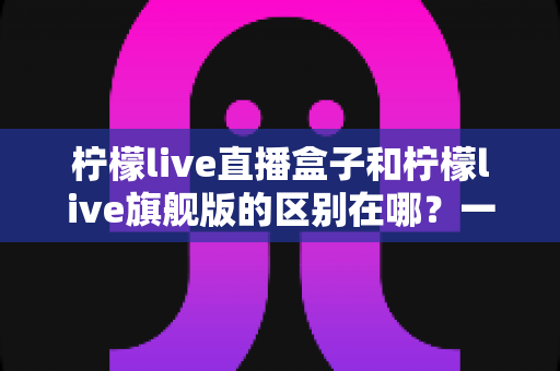 柠檬live直播盒子和柠檬live旗舰版的区别在哪?一篇讲透选购要点与核心差异的完全指南 柠檬live直播盒子和柠檬live旗舰版的区别在哪?一篇讲透选购要点与核心差异的完全指南