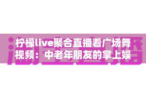 柠檬live聚合直播看广场舞视频：中老年朋友的掌上娱乐新选择