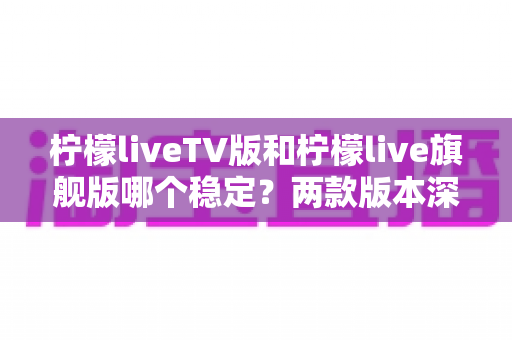 柠檬liveTV版和柠檬live旗舰版哪个稳定？两款版本深度对比，看完不再纠结选错