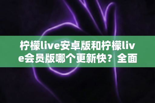 柠檬live安卓版和柠檬live会员版哪个更新快?全面解析两大版本更新频率、差异与选择指南 柠檬live安卓版和柠檬live会员版哪个更新快?全面解析两大版本更新频率、差异与选择指南