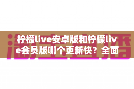 柠檬live安卓版和柠檬live会员版哪个更新快？全面解析两大版本更新频率、差异与选择指南