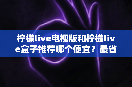 柠檬live电视版和柠檬live盒子推荐哪个便宜？最省钱选购全攻略