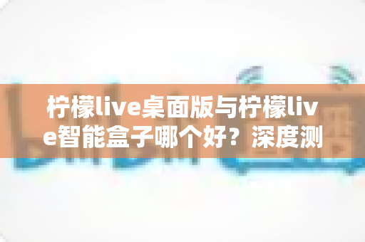 柠檬live桌面版与柠檬live智能盒子哪个好?深度测评对比帮你找到最适合的直播利器 柠檬live桌面版与柠檬live智能盒子哪个好?深度测评对比帮你找到最适合的直播利器