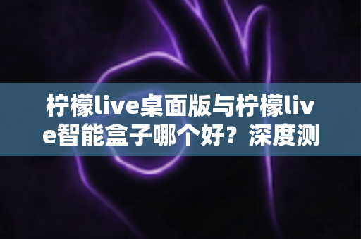 柠檬live桌面版与柠檬live智能盒子哪个好?深度测评对比帮你找到最适合的直播利器 柠檬live桌面版与柠檬live智能盒子哪个好?深度测评对比帮你找到最适合的直播利器