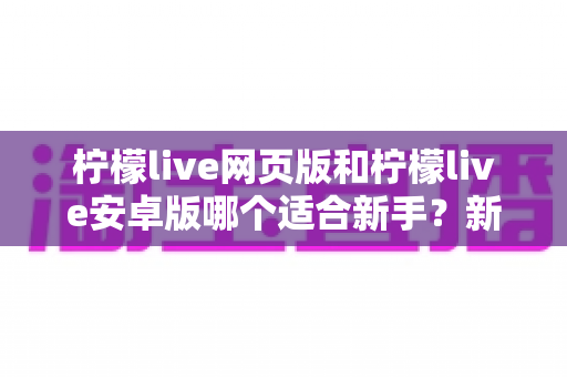 柠檬live网页版和柠檬live安卓版哪个适合新手？新手入门最全选择指南与使用攻略