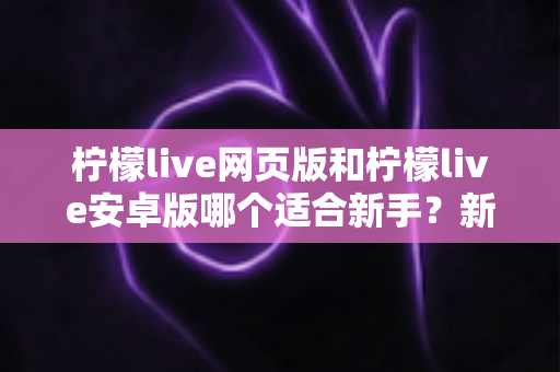 柠檬live网页版和柠檬live安卓版哪个适合新手？新手入门最全选择指南与使用攻略