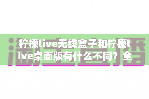 柠檬live无线盒子和柠檬live桌面版有什么不同？全面解析硬件形态、功能体验与选购指南