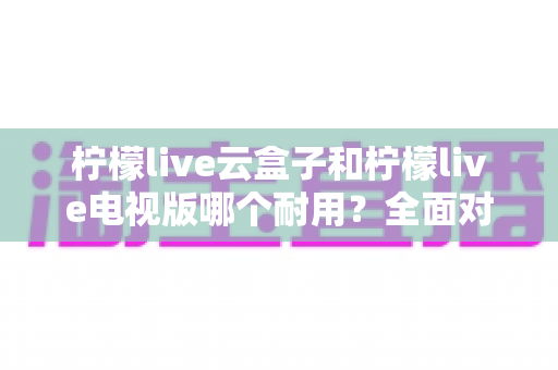 柠檬live云盒子和柠檬live电视版哪个耐用？全面对比分析与选购建议
