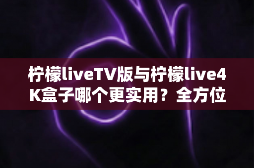 柠檬liveTV版与柠檬live4K盒子哪个更实用?全方位深度对比助你选对不踩坑 柠檬liveTV版与柠檬live4K盒子哪个更实用?全方位深度对比助你选对不踩坑