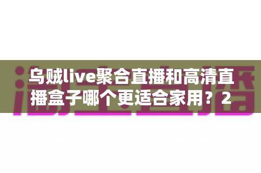 乌贼live聚合直播和高清直播盒子哪个更适合家用？2025年家庭观影设备深度评测与选购指南