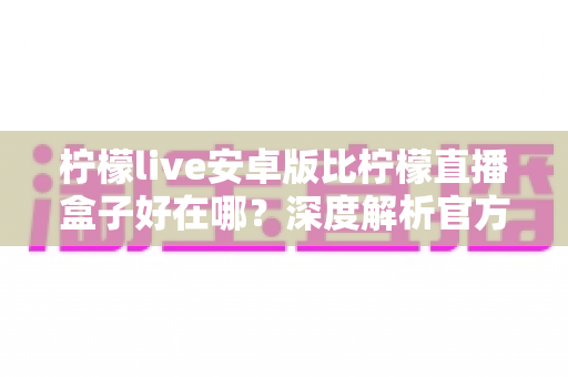 柠檬live安卓版比柠檬直播盒子好在哪?深度解析官方安卓版的七大核心优势与选择指南 柠檬live安卓版比柠檬直播盒子好在哪?深度解析官方安卓版的七大核心优势与选择指南