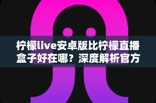 柠檬live安卓版比柠檬直播盒子好在哪?深度解析官方安卓版的七大核心优势与选择指南 柠檬live安卓版比柠檬直播盒子好在哪?深度解析官方安卓版的七大核心优势与选择指南