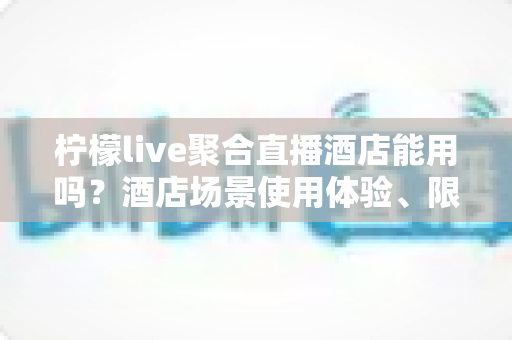 柠檬live聚合直播酒店能用吗?酒店场景使用体验、限制因素与实用指南全解析 柠檬live聚合直播酒店能用吗?酒店场景使用体验、限制因素与实用指南全解析