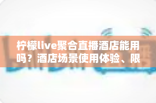 柠檬live聚合直播酒店能用吗？酒店场景使用体验、限制因素与实用指南全解析