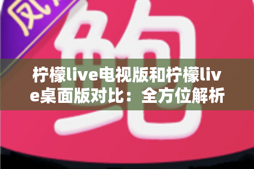 柠檬live电视版和柠檬live桌面版对比:全方位解析两大版本的差异与选择指南 柠檬live电视版和柠檬live桌面版对比:全方位解析两大版本的差异与选择指南