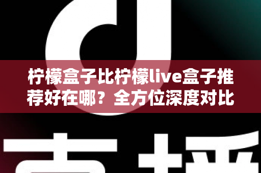 柠檬盒子比柠檬live盒子推荐好在哪?全方位深度对比测评,看完再买不踩坑 柠檬盒子比柠檬live盒子推荐好在哪?全方位深度对比测评,看完再买不踩坑