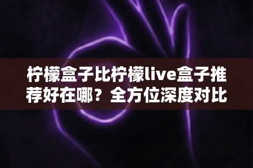 柠檬盒子比柠檬live盒子推荐好在哪?全方位深度对比测评,看完再买不踩坑 柠檬盒子比柠檬live盒子推荐好在哪?全方位深度对比测评,看完再买不踩坑
