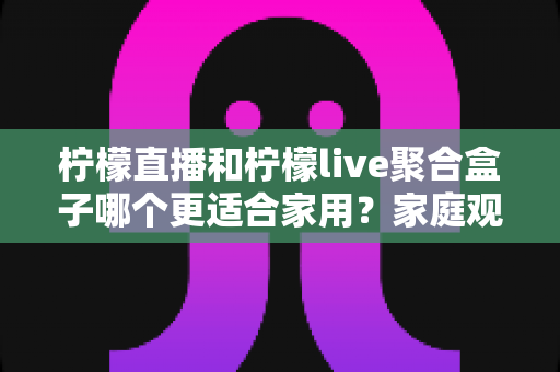 柠檬直播和柠檬live聚合盒子哪个更适合家用?家庭观影方案深度对比与实用选购指南 柠檬直播和柠檬live聚合盒子哪个更适合家用?家庭观影方案深度对比与实用选购指南