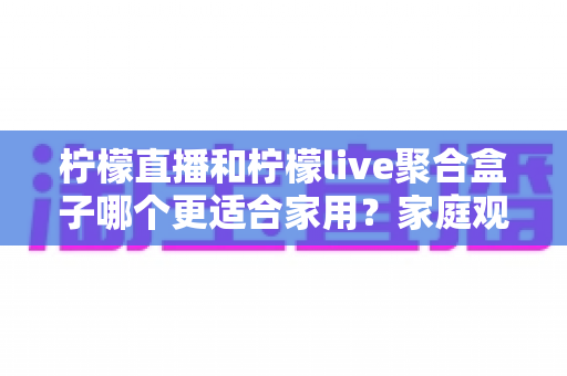 柠檬直播和柠檬live聚合盒子哪个更适合家用?家庭观影方案深度对比与实用选购指南 柠檬直播和柠檬live聚合盒子哪个更适合家用?家庭观影方案深度对比与实用选购指南