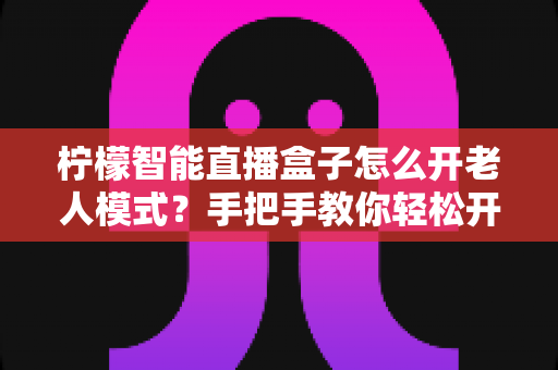 柠檬智能直播盒子怎么开老人模式?手把手教你轻松开启长辈专属简易界面 柠檬智能直播盒子怎么开老人模式?手把手教你轻松开启长辈专属简易界面