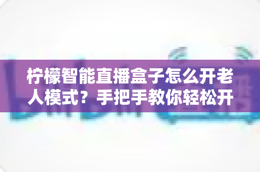 柠檬智能直播盒子怎么开老人模式？手把手教你轻松开启长辈专属简易界面