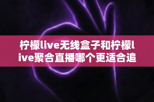 柠檬live无线盒子和柠檬live聚合直播哪个更适合追剧？深度对比帮你选出称手的追剧利器