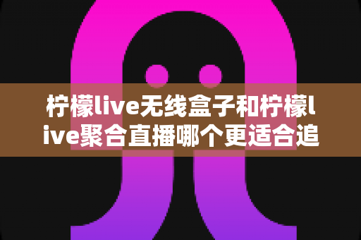 柠檬live无线盒子和柠檬live聚合直播哪个更适合追剧？深度对比帮你选出称手的追剧利器