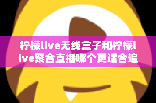 柠檬live无线盒子和柠檬live聚合直播哪个更适合追剧？深度对比帮你选出称手的追剧利器