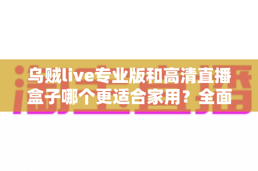 乌贼live专业版和高清直播盒子哪个更适合家用?全面对比评测助您轻松选购 乌贼live专业版和高清直播盒子哪个更适合家用?全面对比评测助您轻松选购