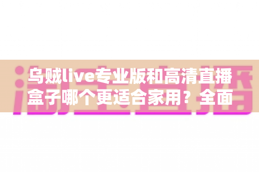 乌贼live专业版和高清直播盒子哪个更适合家用?全面对比评测助您轻松选购 乌贼live专业版和高清直播盒子哪个更适合家用?全面对比评测助您轻松选购