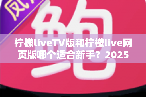 柠檬liveTV版和柠檬live网页版哪个适合新手？2025年最新新手入门选择指南全解析