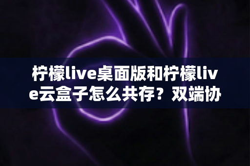 柠檬live桌面版和柠檬live云盒子怎么共存?双端协同安装与使用全攻略 柠檬live桌面版和柠檬live云盒子怎么共存?双端协同安装与使用全攻略