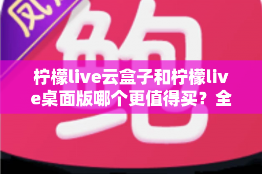 柠檬live云盒子和柠檬live桌面版哪个更值得买?全方位深度对比与选购指南 柠檬live云盒子和柠檬live桌面版哪个更值得买?全方位深度对比与选购指南