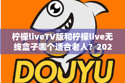 柠檬liveTV版和柠檬live无线盒子哪个适合老人？2025最新选购指南与使用体验全解析