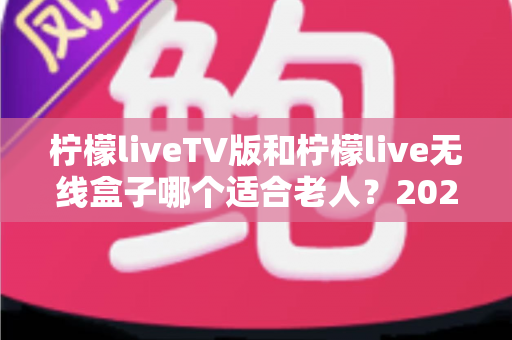 柠檬liveTV版和柠檬live无线盒子哪个适合老人？2025最新选购指南与使用体验全解析