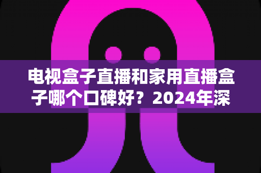 电视盒子直播和家用直播盒子哪个口碑好？2024年深度评测与选购指南帮你一次搞懂