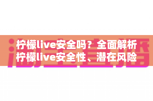 柠檬live安全吗？全面解析柠檬live安全性、潜在风险与实用防护指南