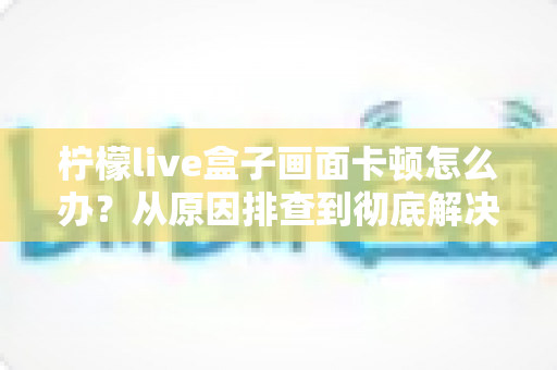 柠檬live盒子画面卡顿怎么办?从原因排查到彻底解决的完整指南 柠檬live盒子画面卡顿怎么办?从原因排查到彻底解决的完整指南