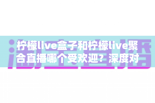 柠檬live盒子和柠檬live聚合直播哪个受欢迎?深度对比解析助你选对观影利器 柠檬live盒子和柠檬live聚合直播哪个受欢迎?深度对比解析助你选对观影利器