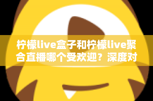 柠檬live盒子和柠檬live聚合直播哪个受欢迎?深度对比解析助你选对观影利器 柠檬live盒子和柠檬live聚合直播哪个受欢迎?深度对比解析助你选对观影利器