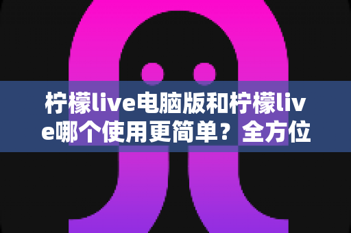 柠檬live电脑版和柠檬live哪个使用更简单？全方位对比测评帮你选对平台
