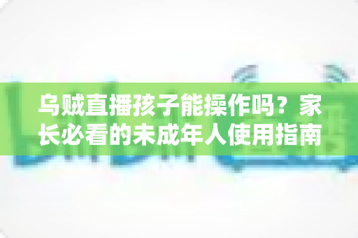 乌贼直播孩子能操作吗？家长必看的未成年人使用指南与安全防护建议