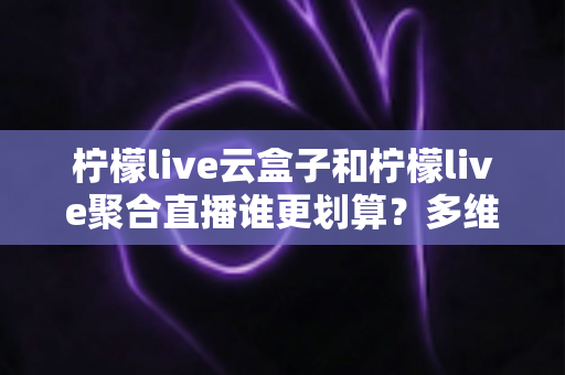 柠檬live云盒子和柠檬live聚合直播谁更划算?多维度对比帮你做出明智选择 柠檬live云盒子和柠檬live聚合直播谁更划算?多维度对比帮你做出明智选择