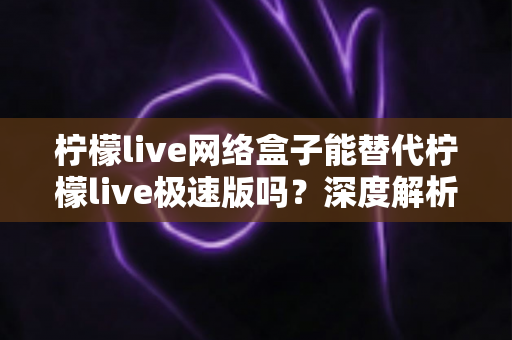柠檬live网络盒子能替代柠檬live极速版吗？深度解析两款应用的差异与选择建议