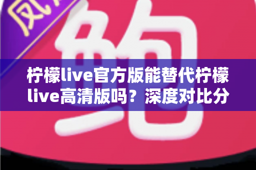柠檬live官方版能替代柠檬live高清版吗？深度对比分析与版本选择全攻略