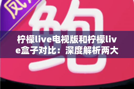 柠檬live电视版和柠檬live盒子对比：深度解析两大版本差异，帮你选出最适合的观影方案