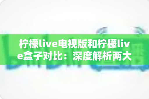 柠檬live电视版和柠檬live盒子对比：深度解析两大版本差异，帮你选出最适合的观影方案
