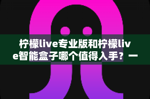 柠檬live专业版和柠檬live智能盒子哪个值得入手？一文读懂两款产品的真实差异与选购建议
