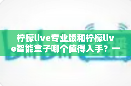 柠檬live专业版和柠檬live智能盒子哪个值得入手？一文读懂两款产品的真实差异与选购建议